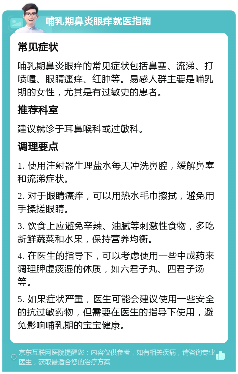 哺乳期鼻炎眼痒就医指南 常见症状 哺乳期鼻炎眼痒的常见症状包括鼻塞、流涕、打喷嚏、眼睛瘙痒、红肿等。易感人群主要是哺乳期的女性，尤其是有过敏史的患者。 推荐科室 建议就诊于耳鼻喉科或过敏科。 调理要点 1. 使用注射器生理盐水每天冲洗鼻腔，缓解鼻塞和流涕症状。 2. 对于眼睛瘙痒，可以用热水毛巾擦拭，避免用手揉搓眼睛。 3. 饮食上应避免辛辣、油腻等刺激性食物，多吃新鲜蔬菜和水果，保持营养均衡。 4. 在医生的指导下，可以考虑使用一些中成药来调理脾虚痰湿的体质，如六君子丸、四君子汤等。 5. 如果症状严重，医生可能会建议使用一些安全的抗过敏药物，但需要在医生的指导下使用，避免影响哺乳期的宝宝健康。