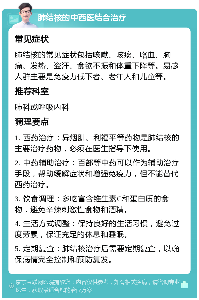 肺结核的中西医结合治疗 常见症状 肺结核的常见症状包括咳嗽、咳痰、咯血、胸痛、发热、盗汗、食欲不振和体重下降等。易感人群主要是免疫力低下者、老年人和儿童等。 推荐科室 肺科或呼吸内科 调理要点 1. 西药治疗：异烟肼、利福平等药物是肺结核的主要治疗药物，必须在医生指导下使用。 2. 中药辅助治疗：百部等中药可以作为辅助治疗手段，帮助缓解症状和增强免疫力，但不能替代西药治疗。 3. 饮食调理：多吃富含维生素C和蛋白质的食物，避免辛辣刺激性食物和酒精。 4. 生活方式调整：保持良好的生活习惯，避免过度劳累，保证充足的休息和睡眠。 5. 定期复查：肺结核治疗后需要定期复查，以确保病情完全控制和预防复发。