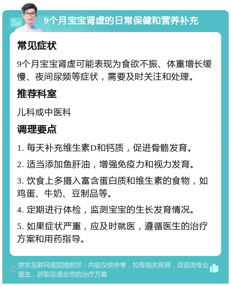 9个月宝宝肾虚的日常保健和营养补充 常见症状 9个月宝宝肾虚可能表现为食欲不振、体重增长缓慢、夜间尿频等症状，需要及时关注和处理。 推荐科室 儿科或中医科 调理要点 1. 每天补充维生素D和钙质，促进骨骼发育。 2. 适当添加鱼肝油，增强免疫力和视力发育。 3. 饮食上多摄入富含蛋白质和维生素的食物，如鸡蛋、牛奶、豆制品等。 4. 定期进行体检，监测宝宝的生长发育情况。 5. 如果症状严重，应及时就医，遵循医生的治疗方案和用药指导。