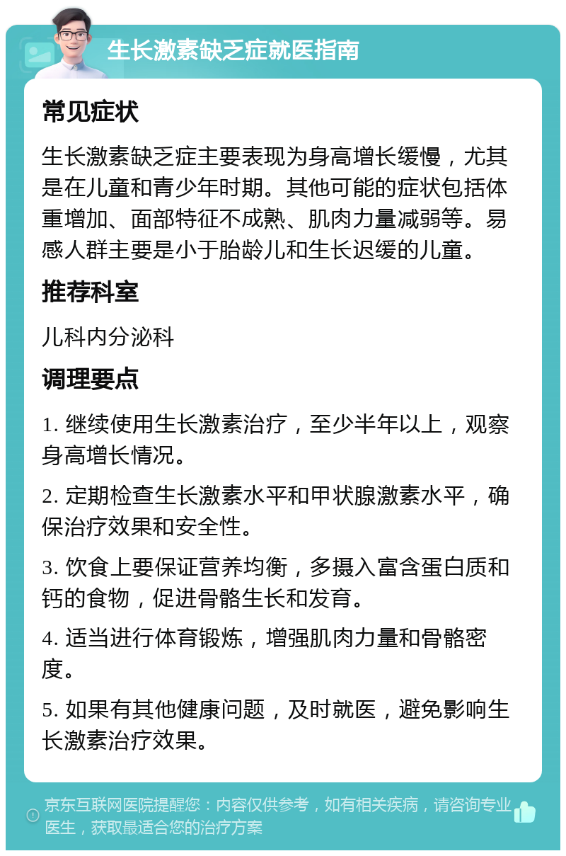 生长激素缺乏症就医指南 常见症状 生长激素缺乏症主要表现为身高增长缓慢，尤其是在儿童和青少年时期。其他可能的症状包括体重增加、面部特征不成熟、肌肉力量减弱等。易感人群主要是小于胎龄儿和生长迟缓的儿童。 推荐科室 儿科内分泌科 调理要点 1. 继续使用生长激素治疗，至少半年以上，观察身高增长情况。 2. 定期检查生长激素水平和甲状腺激素水平，确保治疗效果和安全性。 3. 饮食上要保证营养均衡，多摄入富含蛋白质和钙的食物，促进骨骼生长和发育。 4. 适当进行体育锻炼，增强肌肉力量和骨骼密度。 5. 如果有其他健康问题，及时就医，避免影响生长激素治疗效果。