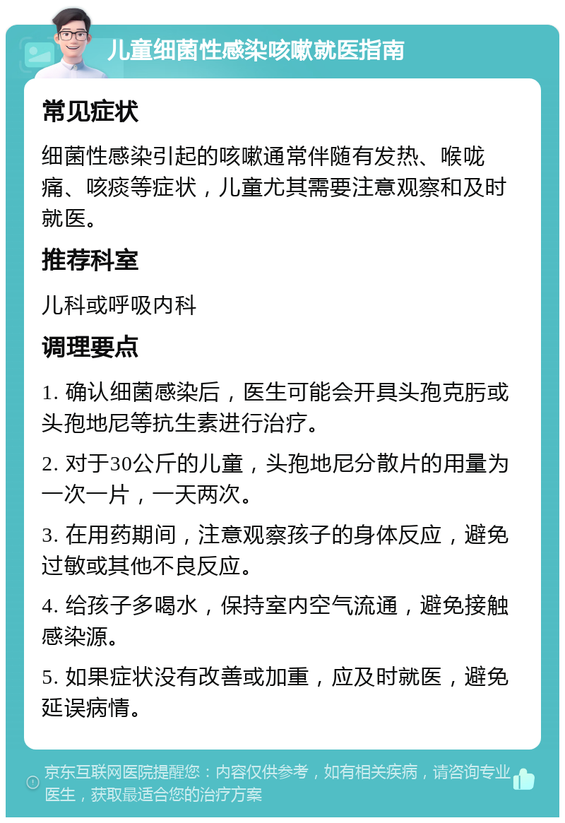 儿童细菌性感染咳嗽就医指南 常见症状 细菌性感染引起的咳嗽通常伴随有发热、喉咙痛、咳痰等症状，儿童尤其需要注意观察和及时就医。 推荐科室 儿科或呼吸内科 调理要点 1. 确认细菌感染后，医生可能会开具头孢克肟或头孢地尼等抗生素进行治疗。 2. 对于30公斤的儿童，头孢地尼分散片的用量为一次一片，一天两次。 3. 在用药期间，注意观察孩子的身体反应，避免过敏或其他不良反应。 4. 给孩子多喝水，保持室内空气流通，避免接触感染源。 5. 如果症状没有改善或加重，应及时就医，避免延误病情。