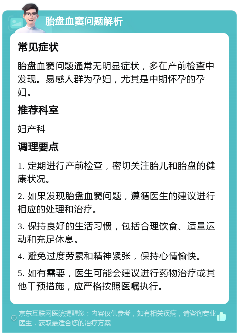 胎盘血窦问题解析 常见症状 胎盘血窦问题通常无明显症状，多在产前检查中发现。易感人群为孕妇，尤其是中期怀孕的孕妇。 推荐科室 妇产科 调理要点 1. 定期进行产前检查，密切关注胎儿和胎盘的健康状况。 2. 如果发现胎盘血窦问题，遵循医生的建议进行相应的处理和治疗。 3. 保持良好的生活习惯，包括合理饮食、适量运动和充足休息。 4. 避免过度劳累和精神紧张，保持心情愉快。 5. 如有需要，医生可能会建议进行药物治疗或其他干预措施，应严格按照医嘱执行。