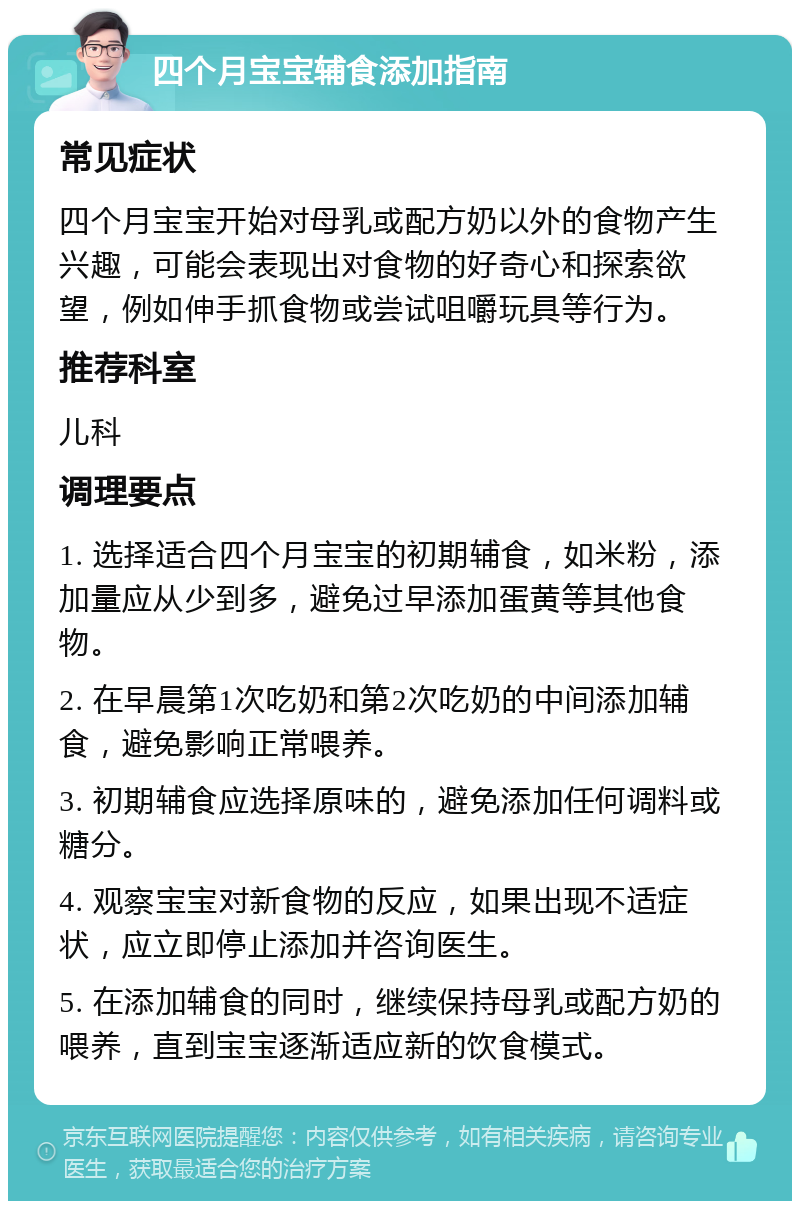 四个月宝宝辅食添加指南 常见症状 四个月宝宝开始对母乳或配方奶以外的食物产生兴趣，可能会表现出对食物的好奇心和探索欲望，例如伸手抓食物或尝试咀嚼玩具等行为。 推荐科室 儿科 调理要点 1. 选择适合四个月宝宝的初期辅食，如米粉，添加量应从少到多，避免过早添加蛋黄等其他食物。 2. 在早晨第1次吃奶和第2次吃奶的中间添加辅食，避免影响正常喂养。 3. 初期辅食应选择原味的，避免添加任何调料或糖分。 4. 观察宝宝对新食物的反应，如果出现不适症状，应立即停止添加并咨询医生。 5. 在添加辅食的同时，继续保持母乳或配方奶的喂养，直到宝宝逐渐适应新的饮食模式。