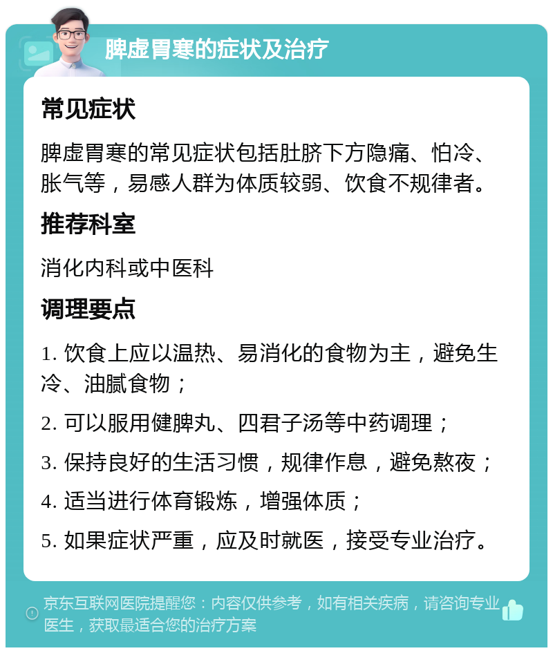 脾虚胃寒的症状及治疗 常见症状 脾虚胃寒的常见症状包括肚脐下方隐痛、怕冷、胀气等，易感人群为体质较弱、饮食不规律者。 推荐科室 消化内科或中医科 调理要点 1. 饮食上应以温热、易消化的食物为主，避免生冷、油腻食物； 2. 可以服用健脾丸、四君子汤等中药调理； 3. 保持良好的生活习惯，规律作息，避免熬夜； 4. 适当进行体育锻炼，增强体质； 5. 如果症状严重，应及时就医，接受专业治疗。