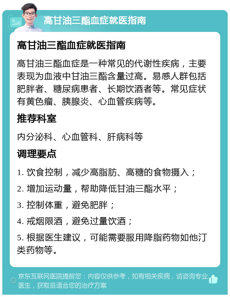 高甘油三酯血症就医指南 高甘油三酯血症就医指南 高甘油三酯血症是一种常见的代谢性疾病，主要表现为血液中甘油三酯含量过高。易感人群包括肥胖者、糖尿病患者、长期饮酒者等。常见症状有黄色瘤、胰腺炎、心血管疾病等。 推荐科室 内分泌科、心血管科、肝病科等 调理要点 1. 饮食控制，减少高脂肪、高糖的食物摄入； 2. 增加运动量，帮助降低甘油三酯水平； 3. 控制体重，避免肥胖； 4. 戒烟限酒，避免过量饮酒； 5. 根据医生建议，可能需要服用降脂药物如他汀类药物等。