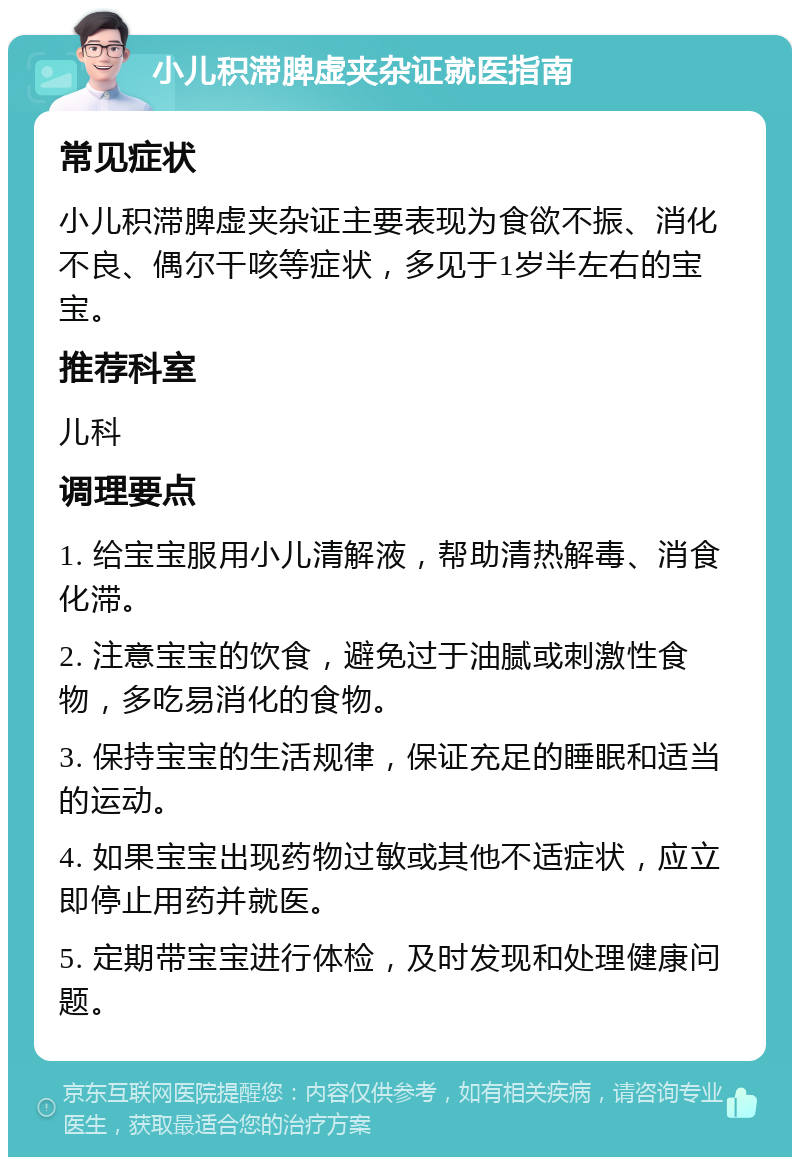 小儿积滞脾虚夹杂证就医指南 常见症状 小儿积滞脾虚夹杂证主要表现为食欲不振、消化不良、偶尔干咳等症状，多见于1岁半左右的宝宝。 推荐科室 儿科 调理要点 1. 给宝宝服用小儿清解液，帮助清热解毒、消食化滞。 2. 注意宝宝的饮食，避免过于油腻或刺激性食物，多吃易消化的食物。 3. 保持宝宝的生活规律，保证充足的睡眠和适当的运动。 4. 如果宝宝出现药物过敏或其他不适症状，应立即停止用药并就医。 5. 定期带宝宝进行体检，及时发现和处理健康问题。