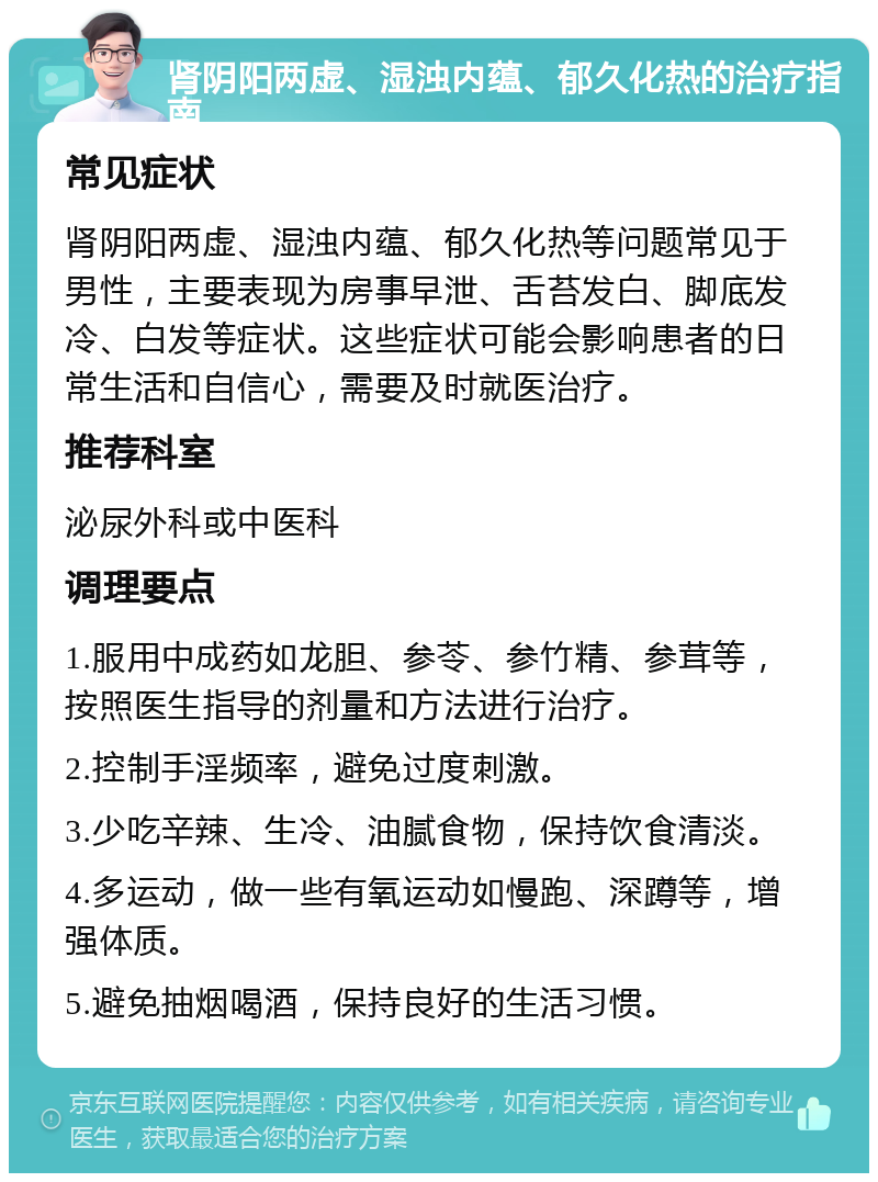 肾阴阳两虚、湿浊内蕴、郁久化热的治疗指南 常见症状 肾阴阳两虚、湿浊内蕴、郁久化热等问题常见于男性，主要表现为房事早泄、舌苔发白、脚底发冷、白发等症状。这些症状可能会影响患者的日常生活和自信心，需要及时就医治疗。 推荐科室 泌尿外科或中医科 调理要点 1.服用中成药如龙胆、参苓、参竹精、参茸等，按照医生指导的剂量和方法进行治疗。 2.控制手淫频率，避免过度刺激。 3.少吃辛辣、生冷、油腻食物，保持饮食清淡。 4.多运动，做一些有氧运动如慢跑、深蹲等，增强体质。 5.避免抽烟喝酒，保持良好的生活习惯。