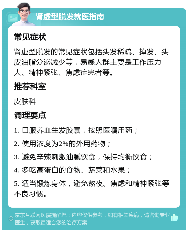 肾虚型脱发就医指南 常见症状 肾虚型脱发的常见症状包括头发稀疏、掉发、头皮油脂分泌减少等，易感人群主要是工作压力大、精神紧张、焦虑症患者等。 推荐科室 皮肤科 调理要点 1. 口服养血生发胶囊，按照医嘱用药； 2. 使用浓度为2%的外用药物； 3. 避免辛辣刺激油腻饮食，保持均衡饮食； 4. 多吃高蛋白的食物、蔬菜和水果； 5. 适当锻炼身体，避免熬夜、焦虑和精神紧张等不良习惯。