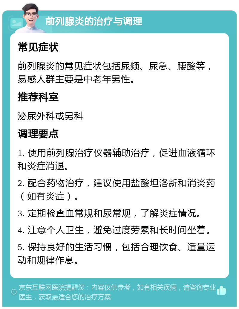 前列腺炎的治疗与调理 常见症状 前列腺炎的常见症状包括尿频、尿急、腰酸等，易感人群主要是中老年男性。 推荐科室 泌尿外科或男科 调理要点 1. 使用前列腺治疗仪器辅助治疗，促进血液循环和炎症消退。 2. 配合药物治疗，建议使用盐酸坦洛新和消炎药（如有炎症）。 3. 定期检查血常规和尿常规，了解炎症情况。 4. 注意个人卫生，避免过度劳累和长时间坐着。 5. 保持良好的生活习惯，包括合理饮食、适量运动和规律作息。