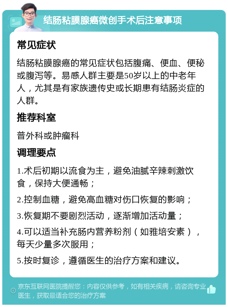 结肠粘膜腺癌微创手术后注意事项 常见症状 结肠粘膜腺癌的常见症状包括腹痛、便血、便秘或腹泻等。易感人群主要是50岁以上的中老年人，尤其是有家族遗传史或长期患有结肠炎症的人群。 推荐科室 普外科或肿瘤科 调理要点 1.术后初期以流食为主，避免油腻辛辣刺激饮食，保持大便通畅； 2.控制血糖，避免高血糖对伤口恢复的影响； 3.恢复期不要剧烈活动，逐渐增加活动量； 4.可以适当补充肠内营养粉剂（如雅培安素），每天少量多次服用； 5.按时复诊，遵循医生的治疗方案和建议。