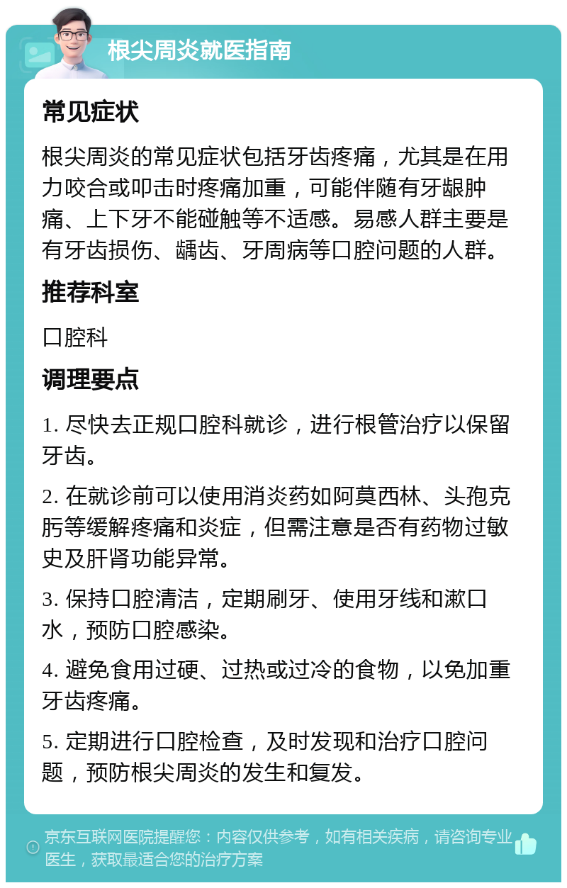 根尖周炎就医指南 常见症状 根尖周炎的常见症状包括牙齿疼痛，尤其是在用力咬合或叩击时疼痛加重，可能伴随有牙龈肿痛、上下牙不能碰触等不适感。易感人群主要是有牙齿损伤、龋齿、牙周病等口腔问题的人群。 推荐科室 口腔科 调理要点 1. 尽快去正规口腔科就诊，进行根管治疗以保留牙齿。 2. 在就诊前可以使用消炎药如阿莫西林、头孢克肟等缓解疼痛和炎症，但需注意是否有药物过敏史及肝肾功能异常。 3. 保持口腔清洁，定期刷牙、使用牙线和漱口水，预防口腔感染。 4. 避免食用过硬、过热或过冷的食物，以免加重牙齿疼痛。 5. 定期进行口腔检查，及时发现和治疗口腔问题，预防根尖周炎的发生和复发。