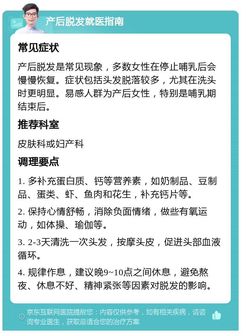 产后脱发就医指南 常见症状 产后脱发是常见现象，多数女性在停止哺乳后会慢慢恢复。症状包括头发脱落较多，尤其在洗头时更明显。易感人群为产后女性，特别是哺乳期结束后。 推荐科室 皮肤科或妇产科 调理要点 1. 多补充蛋白质、钙等营养素，如奶制品、豆制品、蛋类、虾、鱼肉和花生，补充钙片等。 2. 保持心情舒畅，消除负面情绪，做些有氧运动，如体操、瑜伽等。 3. 2-3天清洗一次头发，按摩头皮，促进头部血液循环。 4. 规律作息，建议晚9~10点之间休息，避免熬夜、休息不好、精神紧张等因素对脱发的影响。