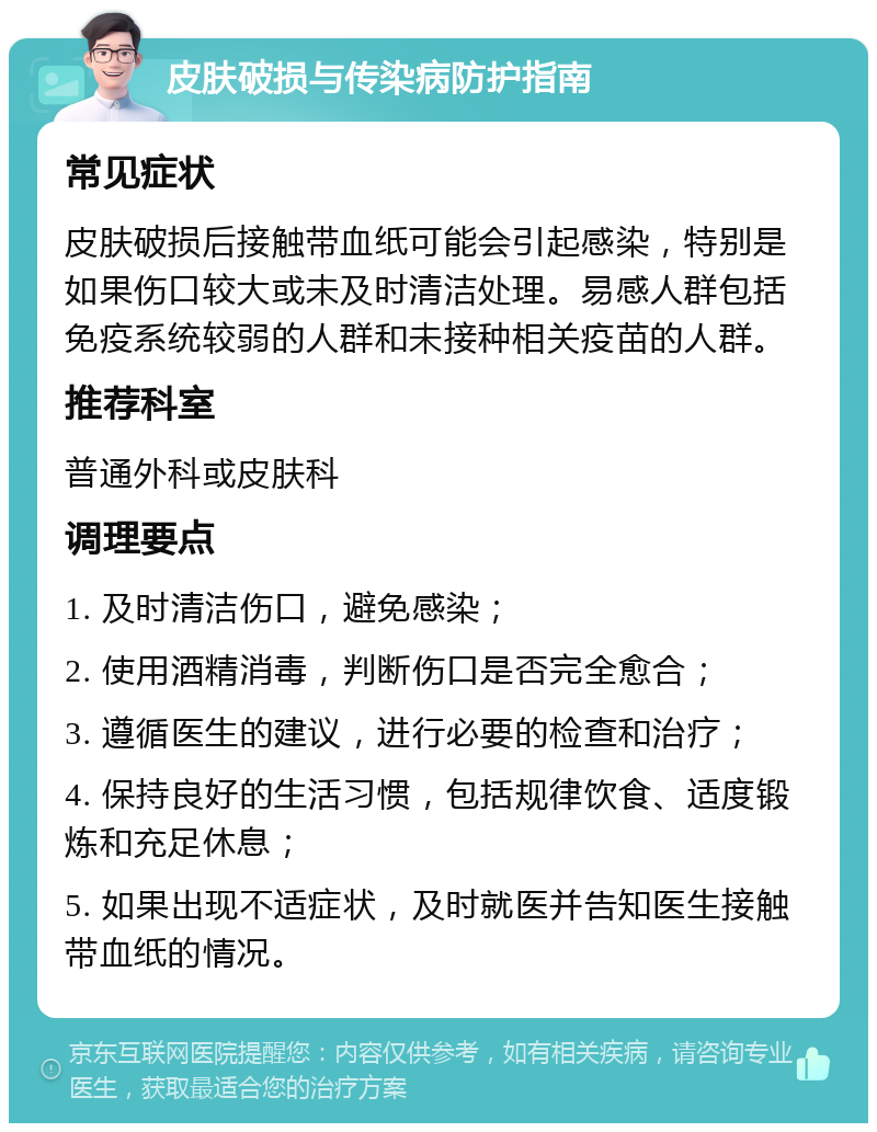 皮肤破损与传染病防护指南 常见症状 皮肤破损后接触带血纸可能会引起感染，特别是如果伤口较大或未及时清洁处理。易感人群包括免疫系统较弱的人群和未接种相关疫苗的人群。 推荐科室 普通外科或皮肤科 调理要点 1. 及时清洁伤口，避免感染； 2. 使用酒精消毒，判断伤口是否完全愈合； 3. 遵循医生的建议，进行必要的检查和治疗； 4. 保持良好的生活习惯，包括规律饮食、适度锻炼和充足休息； 5. 如果出现不适症状，及时就医并告知医生接触带血纸的情况。