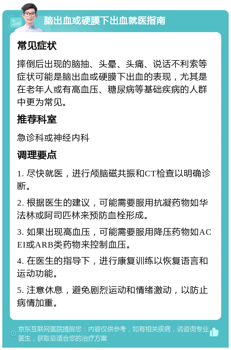 脑出血或硬膜下出血就医指南 常见症状 摔倒后出现的脑抽、头晕、头痛、说话不利索等症状可能是脑出血或硬膜下出血的表现，尤其是在老年人或有高血压、糖尿病等基础疾病的人群中更为常见。 推荐科室 急诊科或神经内科 调理要点 1. 尽快就医，进行颅脑磁共振和CT检查以明确诊断。 2. 根据医生的建议，可能需要服用抗凝药物如华法林或阿司匹林来预防血栓形成。 3. 如果出现高血压，可能需要服用降压药物如ACEI或ARB类药物来控制血压。 4. 在医生的指导下，进行康复训练以恢复语言和运动功能。 5. 注意休息，避免剧烈运动和情绪激动，以防止病情加重。