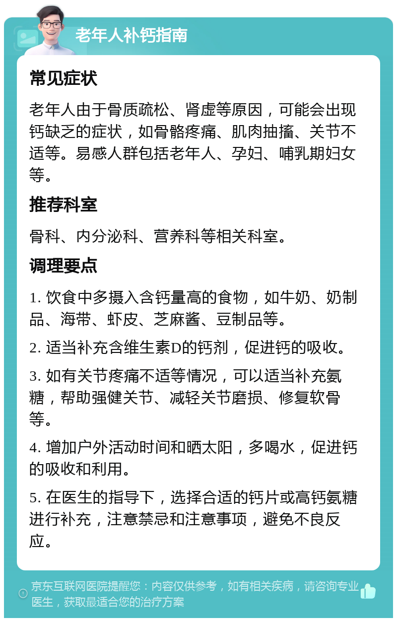 老年人补钙指南 常见症状 老年人由于骨质疏松、肾虚等原因，可能会出现钙缺乏的症状，如骨骼疼痛、肌肉抽搐、关节不适等。易感人群包括老年人、孕妇、哺乳期妇女等。 推荐科室 骨科、内分泌科、营养科等相关科室。 调理要点 1. 饮食中多摄入含钙量高的食物，如牛奶、奶制品、海带、虾皮、芝麻酱、豆制品等。 2. 适当补充含维生素D的钙剂，促进钙的吸收。 3. 如有关节疼痛不适等情况，可以适当补充氨糖，帮助强健关节、减轻关节磨损、修复软骨等。 4. 增加户外活动时间和晒太阳，多喝水，促进钙的吸收和利用。 5. 在医生的指导下，选择合适的钙片或高钙氨糖进行补充，注意禁忌和注意事项，避免不良反应。