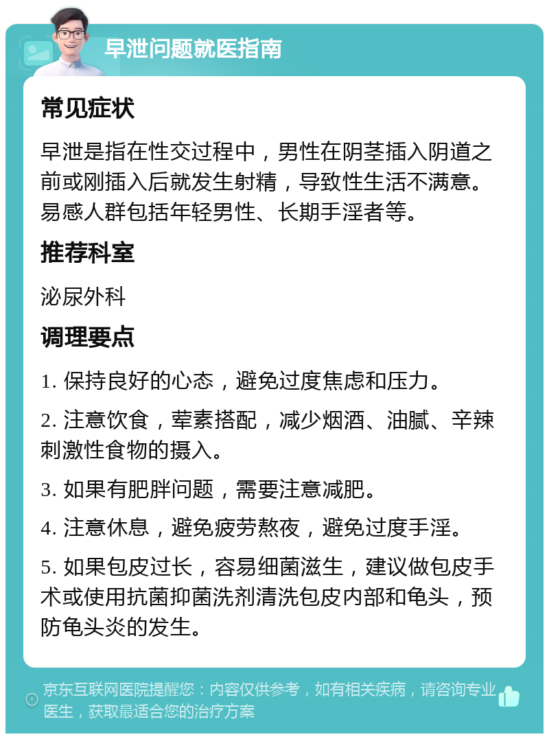 早泄问题就医指南 常见症状 早泄是指在性交过程中，男性在阴茎插入阴道之前或刚插入后就发生射精，导致性生活不满意。易感人群包括年轻男性、长期手淫者等。 推荐科室 泌尿外科 调理要点 1. 保持良好的心态，避免过度焦虑和压力。 2. 注意饮食，荤素搭配，减少烟酒、油腻、辛辣刺激性食物的摄入。 3. 如果有肥胖问题，需要注意减肥。 4. 注意休息，避免疲劳熬夜，避免过度手淫。 5. 如果包皮过长，容易细菌滋生，建议做包皮手术或使用抗菌抑菌洗剂清洗包皮内部和龟头，预防龟头炎的发生。