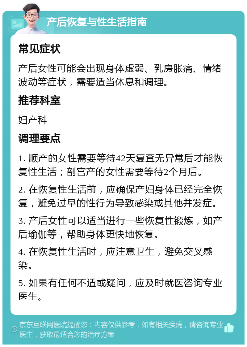 产后恢复与性生活指南 常见症状 产后女性可能会出现身体虚弱、乳房胀痛、情绪波动等症状，需要适当休息和调理。 推荐科室 妇产科 调理要点 1. 顺产的女性需要等待42天复查无异常后才能恢复性生活；剖宫产的女性需要等待2个月后。 2. 在恢复性生活前，应确保产妇身体已经完全恢复，避免过早的性行为导致感染或其他并发症。 3. 产后女性可以适当进行一些恢复性锻炼，如产后瑜伽等，帮助身体更快地恢复。 4. 在恢复性生活时，应注意卫生，避免交叉感染。 5. 如果有任何不适或疑问，应及时就医咨询专业医生。