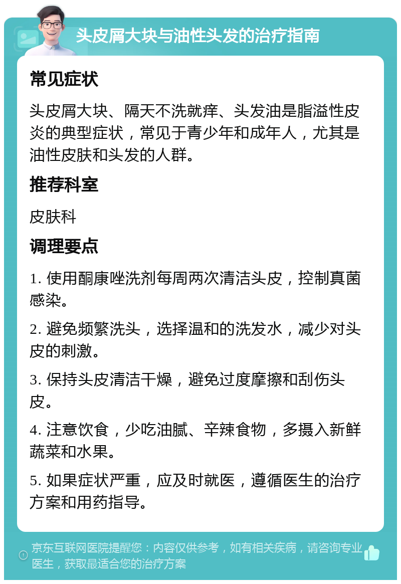 头皮屑大块与油性头发的治疗指南 常见症状 头皮屑大块、隔天不洗就痒、头发油是脂溢性皮炎的典型症状，常见于青少年和成年人，尤其是油性皮肤和头发的人群。 推荐科室 皮肤科 调理要点 1. 使用酮康唑洗剂每周两次清洁头皮，控制真菌感染。 2. 避免频繁洗头，选择温和的洗发水，减少对头皮的刺激。 3. 保持头皮清洁干燥，避免过度摩擦和刮伤头皮。 4. 注意饮食，少吃油腻、辛辣食物，多摄入新鲜蔬菜和水果。 5. 如果症状严重，应及时就医，遵循医生的治疗方案和用药指导。