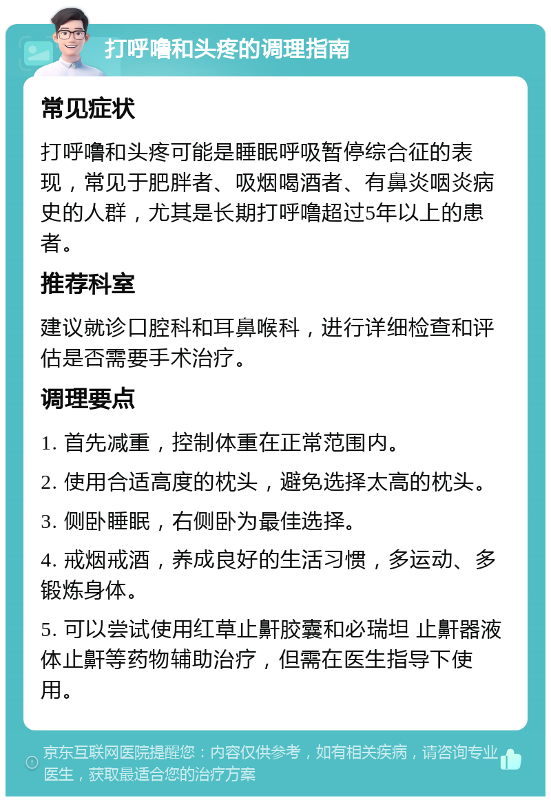 打呼噜和头疼的调理指南 常见症状 打呼噜和头疼可能是睡眠呼吸暂停综合征的表现，常见于肥胖者、吸烟喝酒者、有鼻炎咽炎病史的人群，尤其是长期打呼噜超过5年以上的患者。 推荐科室 建议就诊口腔科和耳鼻喉科，进行详细检查和评估是否需要手术治疗。 调理要点 1. 首先减重，控制体重在正常范围内。 2. 使用合适高度的枕头，避免选择太高的枕头。 3. 侧卧睡眠，右侧卧为最佳选择。 4. 戒烟戒酒，养成良好的生活习惯，多运动、多锻炼身体。 5. 可以尝试使用红草止鼾胶囊和必瑞坦 止鼾器液体止鼾等药物辅助治疗，但需在医生指导下使用。