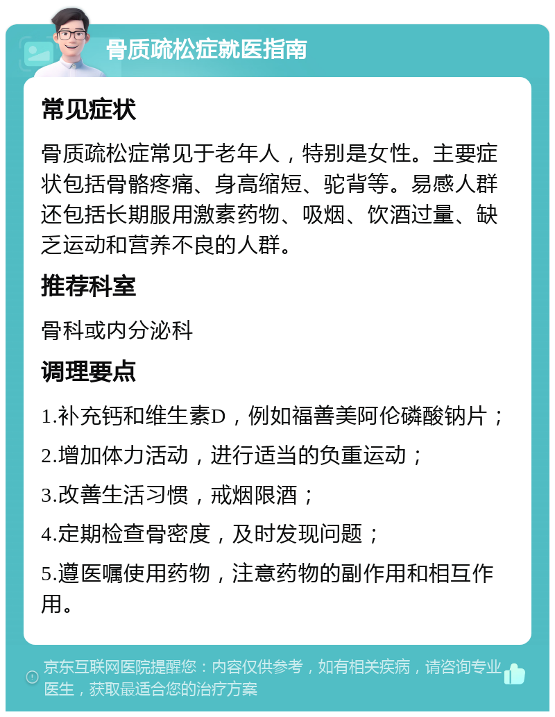 骨质疏松症就医指南 常见症状 骨质疏松症常见于老年人，特别是女性。主要症状包括骨骼疼痛、身高缩短、驼背等。易感人群还包括长期服用激素药物、吸烟、饮酒过量、缺乏运动和营养不良的人群。 推荐科室 骨科或内分泌科 调理要点 1.补充钙和维生素D，例如福善美阿伦磷酸钠片； 2.增加体力活动，进行适当的负重运动； 3.改善生活习惯，戒烟限酒； 4.定期检查骨密度，及时发现问题； 5.遵医嘱使用药物，注意药物的副作用和相互作用。