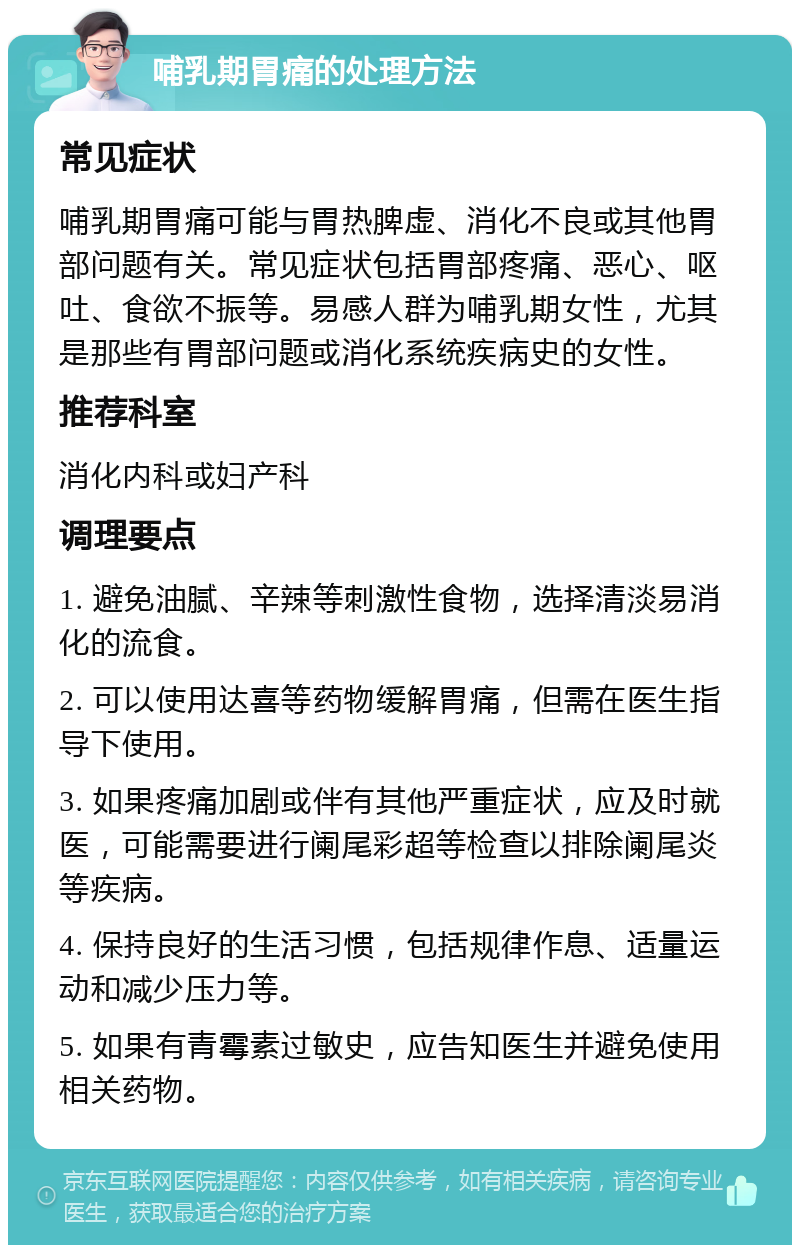 哺乳期胃痛的处理方法 常见症状 哺乳期胃痛可能与胃热脾虚、消化不良或其他胃部问题有关。常见症状包括胃部疼痛、恶心、呕吐、食欲不振等。易感人群为哺乳期女性，尤其是那些有胃部问题或消化系统疾病史的女性。 推荐科室 消化内科或妇产科 调理要点 1. 避免油腻、辛辣等刺激性食物，选择清淡易消化的流食。 2. 可以使用达喜等药物缓解胃痛，但需在医生指导下使用。 3. 如果疼痛加剧或伴有其他严重症状，应及时就医，可能需要进行阑尾彩超等检查以排除阑尾炎等疾病。 4. 保持良好的生活习惯，包括规律作息、适量运动和减少压力等。 5. 如果有青霉素过敏史，应告知医生并避免使用相关药物。