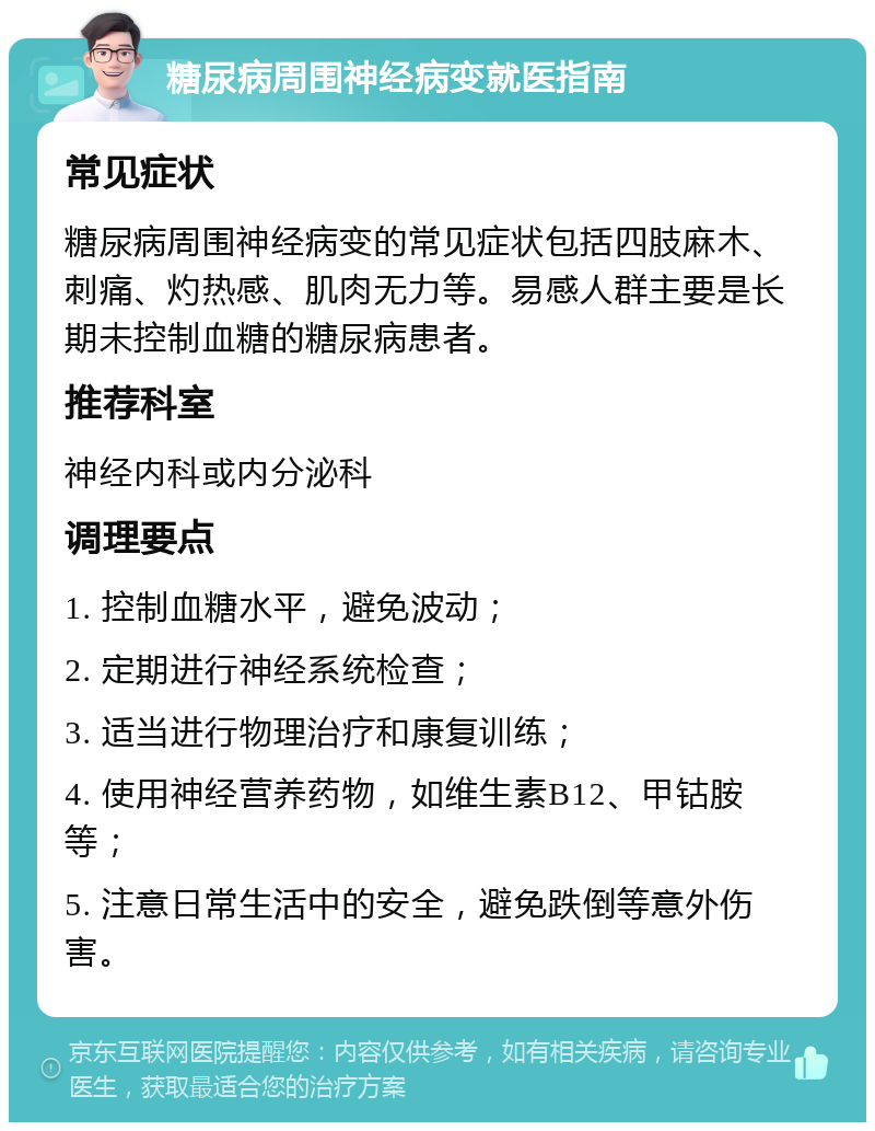 糖尿病周围神经病变就医指南 常见症状 糖尿病周围神经病变的常见症状包括四肢麻木、刺痛、灼热感、肌肉无力等。易感人群主要是长期未控制血糖的糖尿病患者。 推荐科室 神经内科或内分泌科 调理要点 1. 控制血糖水平，避免波动； 2. 定期进行神经系统检查； 3. 适当进行物理治疗和康复训练； 4. 使用神经营养药物，如维生素B12、甲钴胺等； 5. 注意日常生活中的安全，避免跌倒等意外伤害。