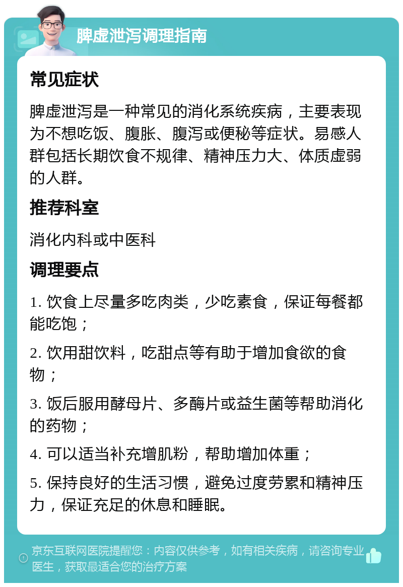 脾虚泄泻调理指南 常见症状 脾虚泄泻是一种常见的消化系统疾病，主要表现为不想吃饭、腹胀、腹泻或便秘等症状。易感人群包括长期饮食不规律、精神压力大、体质虚弱的人群。 推荐科室 消化内科或中医科 调理要点 1. 饮食上尽量多吃肉类，少吃素食，保证每餐都能吃饱； 2. 饮用甜饮料，吃甜点等有助于增加食欲的食物； 3. 饭后服用酵母片、多酶片或益生菌等帮助消化的药物； 4. 可以适当补充增肌粉，帮助增加体重； 5. 保持良好的生活习惯，避免过度劳累和精神压力，保证充足的休息和睡眠。