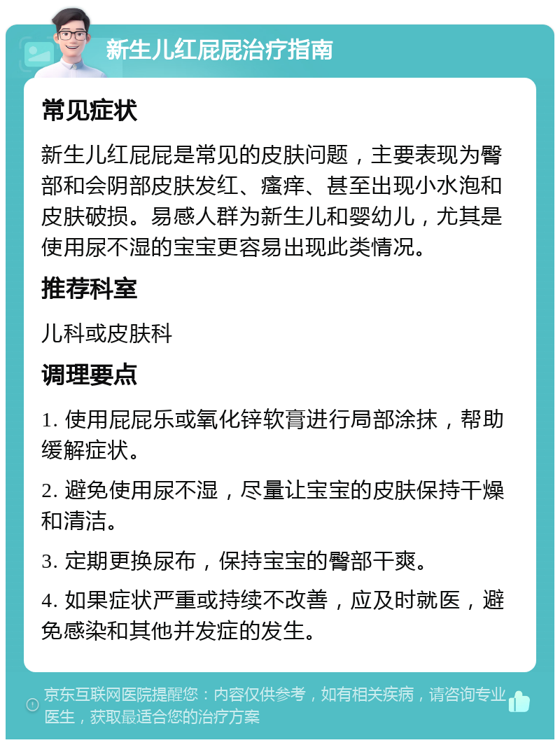 新生儿红屁屁治疗指南 常见症状 新生儿红屁屁是常见的皮肤问题，主要表现为臀部和会阴部皮肤发红、瘙痒、甚至出现小水泡和皮肤破损。易感人群为新生儿和婴幼儿，尤其是使用尿不湿的宝宝更容易出现此类情况。 推荐科室 儿科或皮肤科 调理要点 1. 使用屁屁乐或氧化锌软膏进行局部涂抹，帮助缓解症状。 2. 避免使用尿不湿，尽量让宝宝的皮肤保持干燥和清洁。 3. 定期更换尿布，保持宝宝的臀部干爽。 4. 如果症状严重或持续不改善，应及时就医，避免感染和其他并发症的发生。