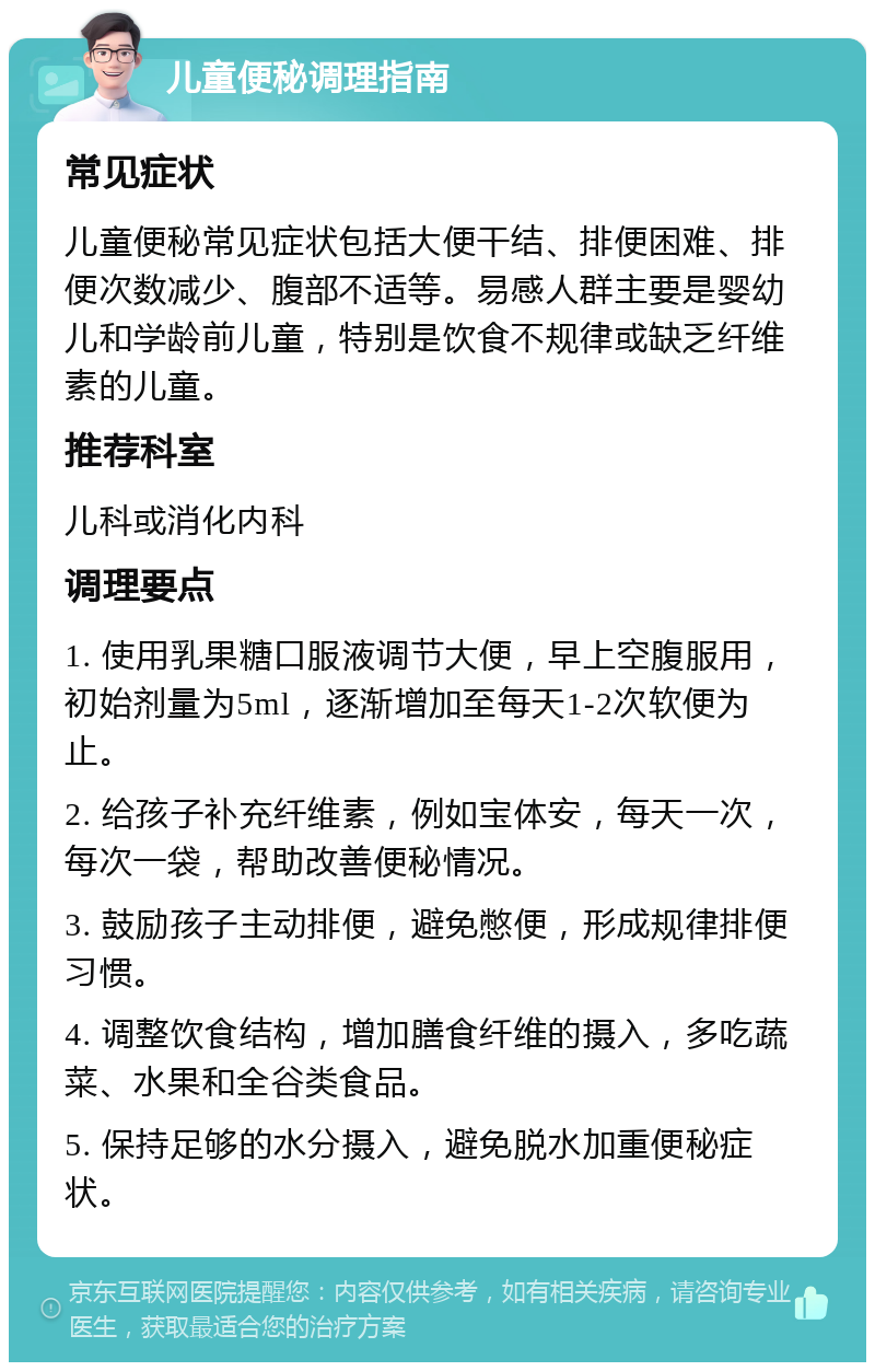 儿童便秘调理指南 常见症状 儿童便秘常见症状包括大便干结、排便困难、排便次数减少、腹部不适等。易感人群主要是婴幼儿和学龄前儿童，特别是饮食不规律或缺乏纤维素的儿童。 推荐科室 儿科或消化内科 调理要点 1. 使用乳果糖口服液调节大便，早上空腹服用，初始剂量为5ml，逐渐增加至每天1-2次软便为止。 2. 给孩子补充纤维素，例如宝体安，每天一次，每次一袋，帮助改善便秘情况。 3. 鼓励孩子主动排便，避免憋便，形成规律排便习惯。 4. 调整饮食结构，增加膳食纤维的摄入，多吃蔬菜、水果和全谷类食品。 5. 保持足够的水分摄入，避免脱水加重便秘症状。