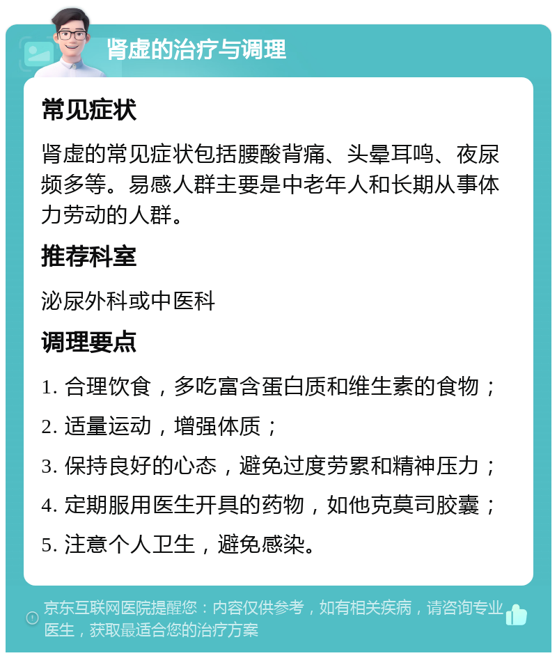 肾虚的治疗与调理 常见症状 肾虚的常见症状包括腰酸背痛、头晕耳鸣、夜尿频多等。易感人群主要是中老年人和长期从事体力劳动的人群。 推荐科室 泌尿外科或中医科 调理要点 1. 合理饮食，多吃富含蛋白质和维生素的食物； 2. 适量运动，增强体质； 3. 保持良好的心态，避免过度劳累和精神压力； 4. 定期服用医生开具的药物，如他克莫司胶囊； 5. 注意个人卫生，避免感染。