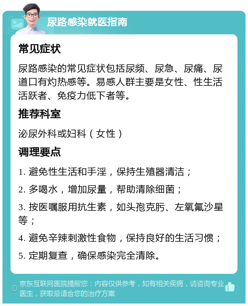 尿路感染就医指南 常见症状 尿路感染的常见症状包括尿频、尿急、尿痛、尿道口有灼热感等。易感人群主要是女性、性生活活跃者、免疫力低下者等。 推荐科室 泌尿外科或妇科（女性） 调理要点 1. 避免性生活和手淫，保持生殖器清洁； 2. 多喝水，增加尿量，帮助清除细菌； 3. 按医嘱服用抗生素，如头孢克肟、左氧氟沙星等； 4. 避免辛辣刺激性食物，保持良好的生活习惯； 5. 定期复查，确保感染完全清除。