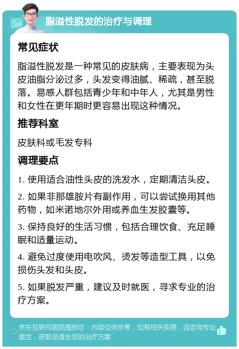 脂溢性脱发的治疗与调理 常见症状 脂溢性脱发是一种常见的皮肤病，主要表现为头皮油脂分泌过多，头发变得油腻、稀疏，甚至脱落。易感人群包括青少年和中年人，尤其是男性和女性在更年期时更容易出现这种情况。 推荐科室 皮肤科或毛发专科 调理要点 1. 使用适合油性头皮的洗发水，定期清洁头皮。 2. 如果非那雄胺片有副作用，可以尝试换用其他药物，如米诺地尔外用或养血生发胶囊等。 3. 保持良好的生活习惯，包括合理饮食、充足睡眠和适量运动。 4. 避免过度使用电吹风、烫发等造型工具，以免损伤头发和头皮。 5. 如果脱发严重，建议及时就医，寻求专业的治疗方案。