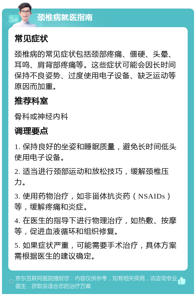 颈椎病就医指南 常见症状 颈椎病的常见症状包括颈部疼痛、僵硬、头晕、耳鸣、肩背部疼痛等。这些症状可能会因长时间保持不良姿势、过度使用电子设备、缺乏运动等原因而加重。 推荐科室 骨科或神经内科 调理要点 1. 保持良好的坐姿和睡眠质量，避免长时间低头使用电子设备。 2. 适当进行颈部运动和放松技巧，缓解颈椎压力。 3. 使用药物治疗，如非甾体抗炎药（NSAIDs）等，缓解疼痛和炎症。 4. 在医生的指导下进行物理治疗，如热敷、按摩等，促进血液循环和组织修复。 5. 如果症状严重，可能需要手术治疗，具体方案需根据医生的建议确定。