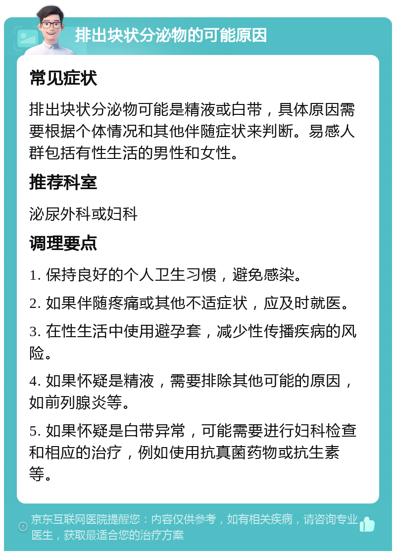 排出块状分泌物的可能原因 常见症状 排出块状分泌物可能是精液或白带，具体原因需要根据个体情况和其他伴随症状来判断。易感人群包括有性生活的男性和女性。 推荐科室 泌尿外科或妇科 调理要点 1. 保持良好的个人卫生习惯，避免感染。 2. 如果伴随疼痛或其他不适症状，应及时就医。 3. 在性生活中使用避孕套，减少性传播疾病的风险。 4. 如果怀疑是精液，需要排除其他可能的原因，如前列腺炎等。 5. 如果怀疑是白带异常，可能需要进行妇科检查和相应的治疗，例如使用抗真菌药物或抗生素等。