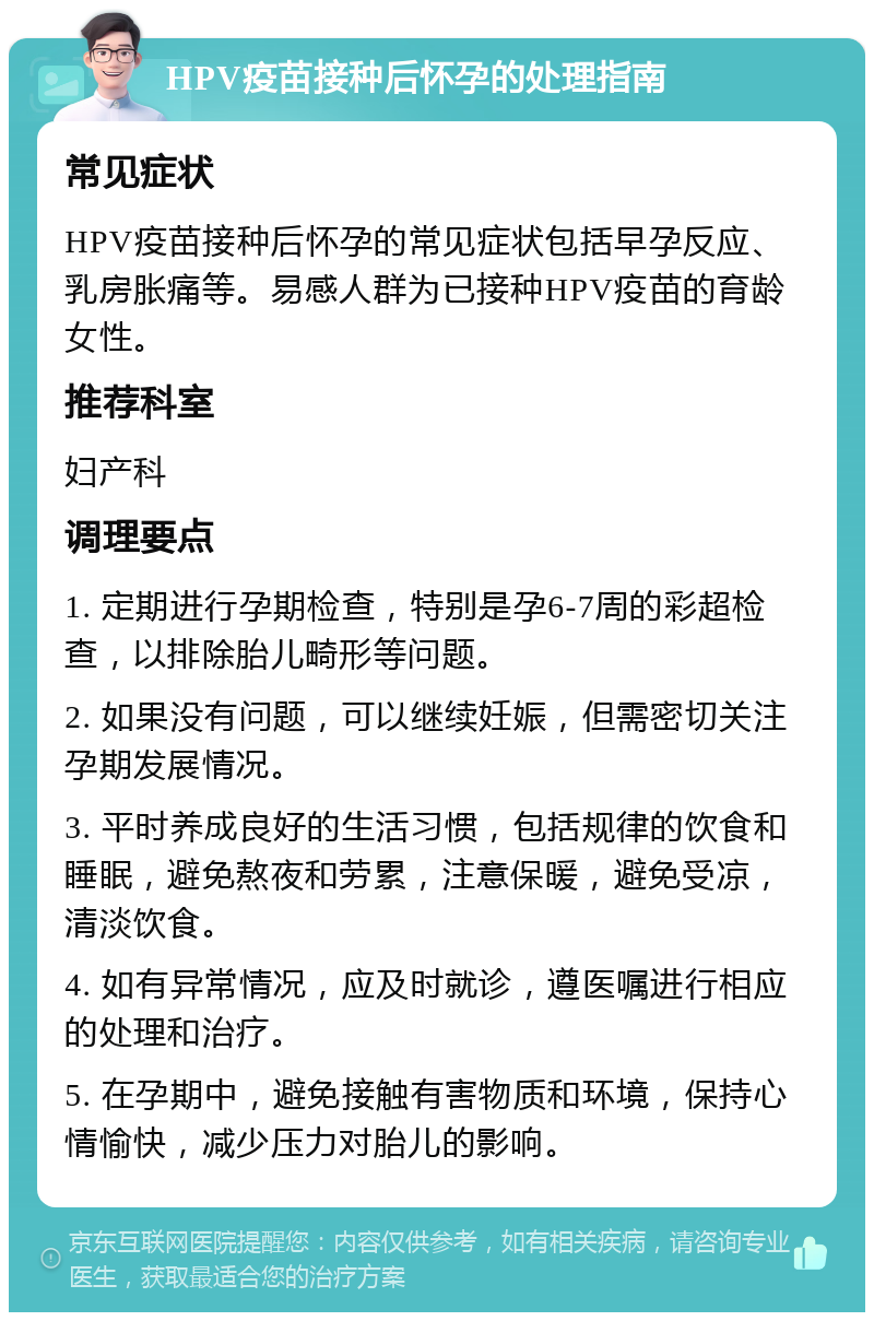 HPV疫苗接种后怀孕的处理指南 常见症状 HPV疫苗接种后怀孕的常见症状包括早孕反应、乳房胀痛等。易感人群为已接种HPV疫苗的育龄女性。 推荐科室 妇产科 调理要点 1. 定期进行孕期检查，特别是孕6-7周的彩超检查，以排除胎儿畸形等问题。 2. 如果没有问题，可以继续妊娠，但需密切关注孕期发展情况。 3. 平时养成良好的生活习惯，包括规律的饮食和睡眠，避免熬夜和劳累，注意保暖，避免受凉，清淡饮食。 4. 如有异常情况，应及时就诊，遵医嘱进行相应的处理和治疗。 5. 在孕期中，避免接触有害物质和环境，保持心情愉快，减少压力对胎儿的影响。