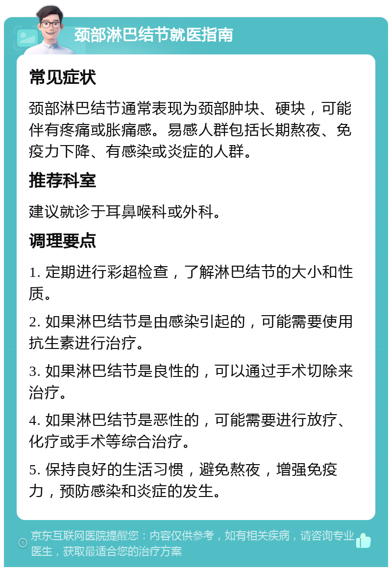 颈部淋巴结节就医指南 常见症状 颈部淋巴结节通常表现为颈部肿块、硬块，可能伴有疼痛或胀痛感。易感人群包括长期熬夜、免疫力下降、有感染或炎症的人群。 推荐科室 建议就诊于耳鼻喉科或外科。 调理要点 1. 定期进行彩超检查，了解淋巴结节的大小和性质。 2. 如果淋巴结节是由感染引起的，可能需要使用抗生素进行治疗。 3. 如果淋巴结节是良性的，可以通过手术切除来治疗。 4. 如果淋巴结节是恶性的，可能需要进行放疗、化疗或手术等综合治疗。 5. 保持良好的生活习惯，避免熬夜，增强免疫力，预防感染和炎症的发生。