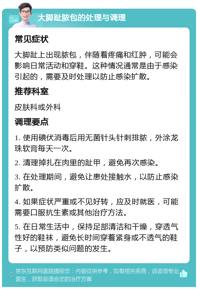 大脚趾脓包的处理与调理 常见症状 大脚趾上出现脓包，伴随着疼痛和红肿，可能会影响日常活动和穿鞋。这种情况通常是由于感染引起的，需要及时处理以防止感染扩散。 推荐科室 皮肤科或外科 调理要点 1. 使用碘伏消毒后用无菌针头针刺排脓，外涂龙珠软膏每天一次。 2. 清理掉扎在肉里的趾甲，避免再次感染。 3. 在处理期间，避免让患处接触水，以防止感染扩散。 4. 如果症状严重或不见好转，应及时就医，可能需要口服抗生素或其他治疗方法。 5. 在日常生活中，保持足部清洁和干燥，穿透气性好的鞋袜，避免长时间穿着紧身或不透气的鞋子，以预防类似问题的发生。