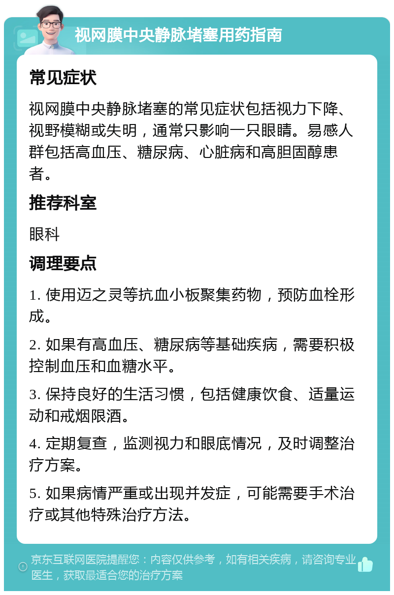 视网膜中央静脉堵塞用药指南 常见症状 视网膜中央静脉堵塞的常见症状包括视力下降、视野模糊或失明，通常只影响一只眼睛。易感人群包括高血压、糖尿病、心脏病和高胆固醇患者。 推荐科室 眼科 调理要点 1. 使用迈之灵等抗血小板聚集药物，预防血栓形成。 2. 如果有高血压、糖尿病等基础疾病，需要积极控制血压和血糖水平。 3. 保持良好的生活习惯，包括健康饮食、适量运动和戒烟限酒。 4. 定期复查，监测视力和眼底情况，及时调整治疗方案。 5. 如果病情严重或出现并发症，可能需要手术治疗或其他特殊治疗方法。