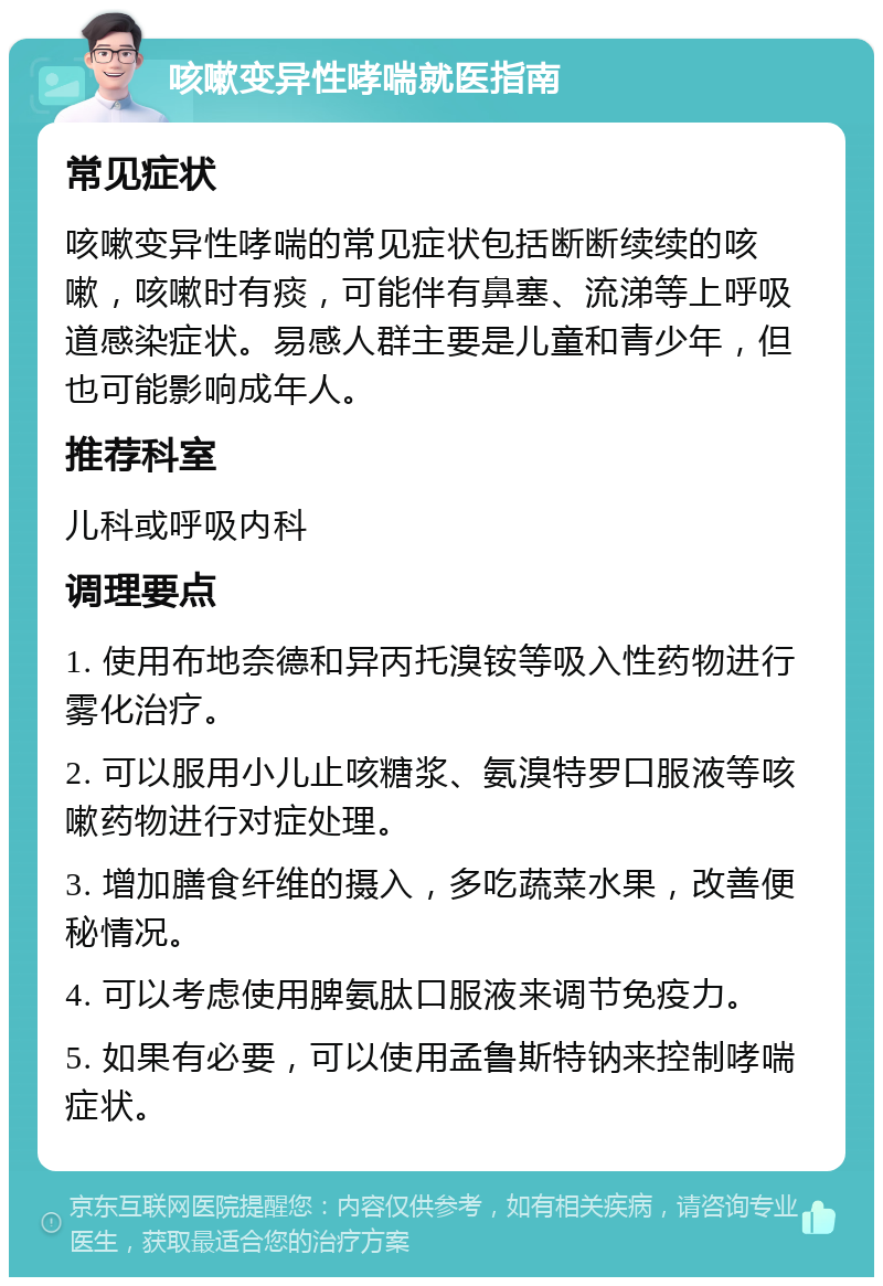 咳嗽变异性哮喘就医指南 常见症状 咳嗽变异性哮喘的常见症状包括断断续续的咳嗽，咳嗽时有痰，可能伴有鼻塞、流涕等上呼吸道感染症状。易感人群主要是儿童和青少年，但也可能影响成年人。 推荐科室 儿科或呼吸内科 调理要点 1. 使用布地奈德和异丙托溴铵等吸入性药物进行雾化治疗。 2. 可以服用小儿止咳糖浆、氨溴特罗口服液等咳嗽药物进行对症处理。 3. 增加膳食纤维的摄入，多吃蔬菜水果，改善便秘情况。 4. 可以考虑使用脾氨肽口服液来调节免疫力。 5. 如果有必要，可以使用孟鲁斯特钠来控制哮喘症状。