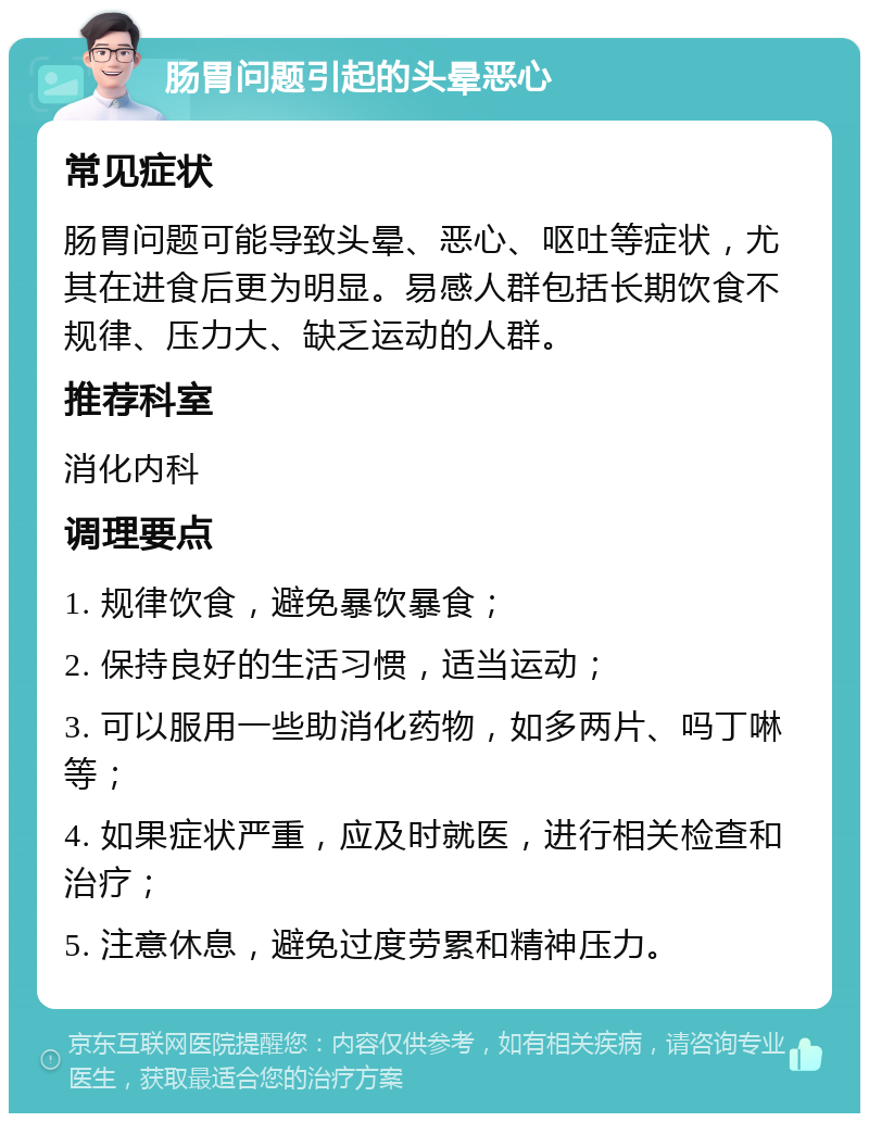 肠胃问题引起的头晕恶心 常见症状 肠胃问题可能导致头晕、恶心、呕吐等症状，尤其在进食后更为明显。易感人群包括长期饮食不规律、压力大、缺乏运动的人群。 推荐科室 消化内科 调理要点 1. 规律饮食，避免暴饮暴食； 2. 保持良好的生活习惯，适当运动； 3. 可以服用一些助消化药物，如多两片、吗丁啉等； 4. 如果症状严重，应及时就医，进行相关检查和治疗； 5. 注意休息，避免过度劳累和精神压力。