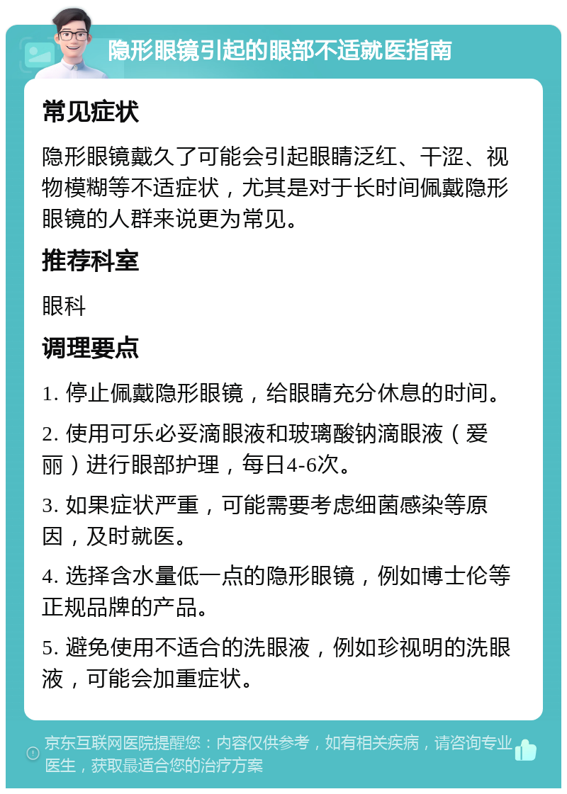 隐形眼镜引起的眼部不适就医指南 常见症状 隐形眼镜戴久了可能会引起眼睛泛红、干涩、视物模糊等不适症状，尤其是对于长时间佩戴隐形眼镜的人群来说更为常见。 推荐科室 眼科 调理要点 1. 停止佩戴隐形眼镜，给眼睛充分休息的时间。 2. 使用可乐必妥滴眼液和玻璃酸钠滴眼液（爱丽）进行眼部护理，每日4-6次。 3. 如果症状严重，可能需要考虑细菌感染等原因，及时就医。 4. 选择含水量低一点的隐形眼镜，例如博士伦等正规品牌的产品。 5. 避免使用不适合的洗眼液，例如珍视明的洗眼液，可能会加重症状。