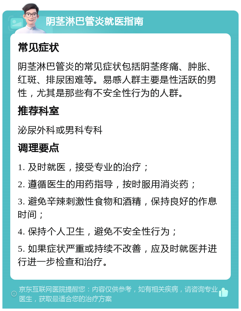 阴茎淋巴管炎就医指南 常见症状 阴茎淋巴管炎的常见症状包括阴茎疼痛、肿胀、红斑、排尿困难等。易感人群主要是性活跃的男性，尤其是那些有不安全性行为的人群。 推荐科室 泌尿外科或男科专科 调理要点 1. 及时就医，接受专业的治疗； 2. 遵循医生的用药指导，按时服用消炎药； 3. 避免辛辣刺激性食物和酒精，保持良好的作息时间； 4. 保持个人卫生，避免不安全性行为； 5. 如果症状严重或持续不改善，应及时就医并进行进一步检查和治疗。