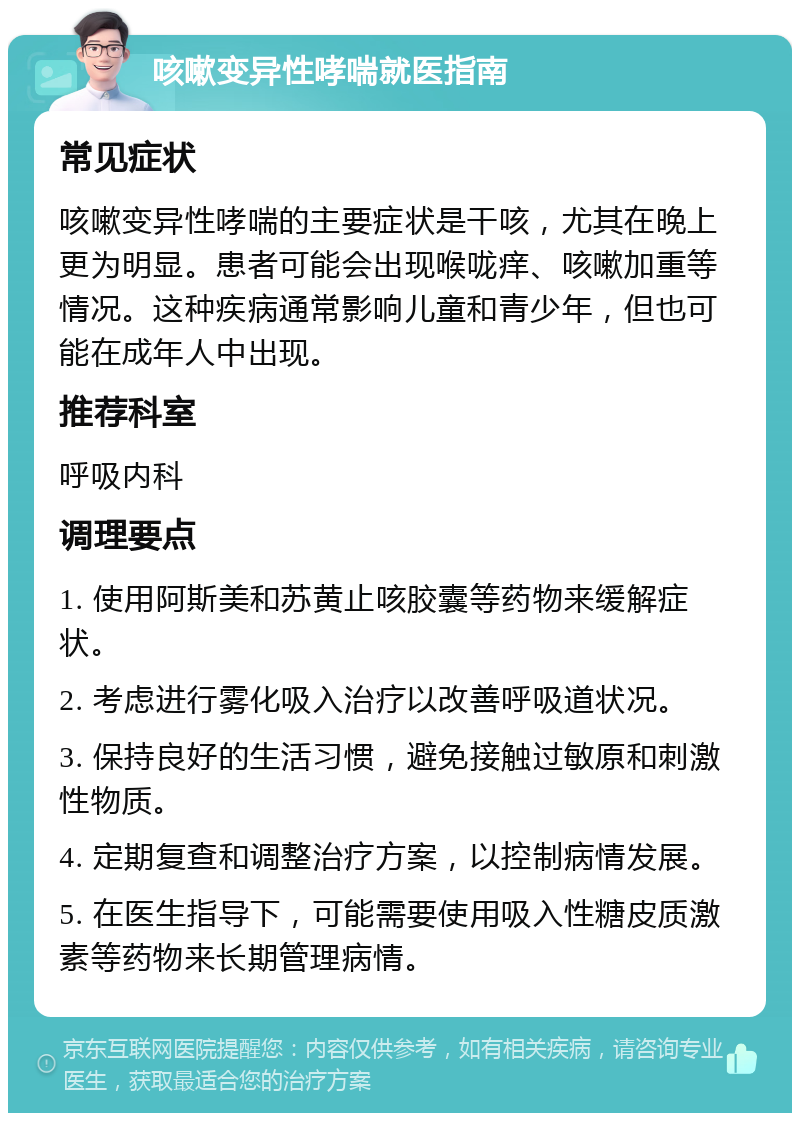 咳嗽变异性哮喘就医指南 常见症状 咳嗽变异性哮喘的主要症状是干咳，尤其在晚上更为明显。患者可能会出现喉咙痒、咳嗽加重等情况。这种疾病通常影响儿童和青少年，但也可能在成年人中出现。 推荐科室 呼吸内科 调理要点 1. 使用阿斯美和苏黄止咳胶囊等药物来缓解症状。 2. 考虑进行雾化吸入治疗以改善呼吸道状况。 3. 保持良好的生活习惯，避免接触过敏原和刺激性物质。 4. 定期复查和调整治疗方案，以控制病情发展。 5. 在医生指导下，可能需要使用吸入性糖皮质激素等药物来长期管理病情。