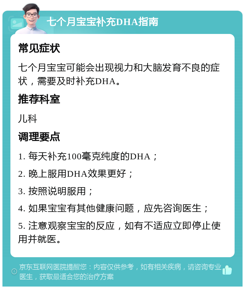 七个月宝宝补充DHA指南 常见症状 七个月宝宝可能会出现视力和大脑发育不良的症状，需要及时补充DHA。 推荐科室 儿科 调理要点 1. 每天补充100毫克纯度的DHA； 2. 晚上服用DHA效果更好； 3. 按照说明服用； 4. 如果宝宝有其他健康问题，应先咨询医生； 5. 注意观察宝宝的反应，如有不适应立即停止使用并就医。