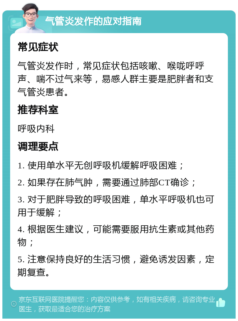 气管炎发作的应对指南 常见症状 气管炎发作时，常见症状包括咳嗽、喉咙呼呼声、喘不过气来等，易感人群主要是肥胖者和支气管炎患者。 推荐科室 呼吸内科 调理要点 1. 使用单水平无创呼吸机缓解呼吸困难； 2. 如果存在肺气肿，需要通过肺部CT确诊； 3. 对于肥胖导致的呼吸困难，单水平呼吸机也可用于缓解； 4. 根据医生建议，可能需要服用抗生素或其他药物； 5. 注意保持良好的生活习惯，避免诱发因素，定期复查。