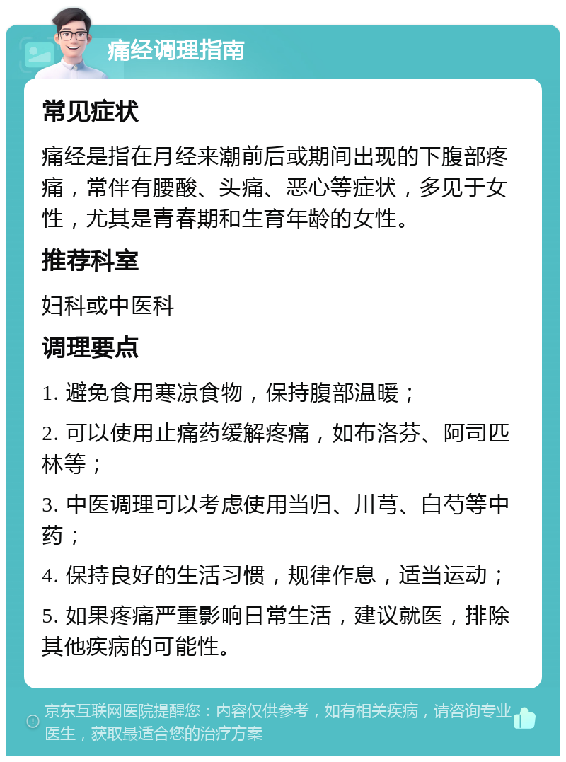 痛经调理指南 常见症状 痛经是指在月经来潮前后或期间出现的下腹部疼痛，常伴有腰酸、头痛、恶心等症状，多见于女性，尤其是青春期和生育年龄的女性。 推荐科室 妇科或中医科 调理要点 1. 避免食用寒凉食物，保持腹部温暖； 2. 可以使用止痛药缓解疼痛，如布洛芬、阿司匹林等； 3. 中医调理可以考虑使用当归、川芎、白芍等中药； 4. 保持良好的生活习惯，规律作息，适当运动； 5. 如果疼痛严重影响日常生活，建议就医，排除其他疾病的可能性。