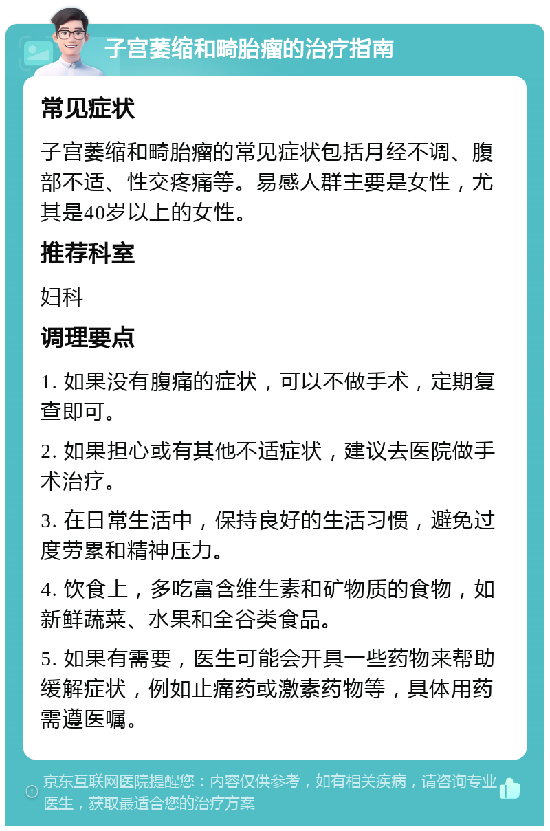 子宫萎缩和畸胎瘤的治疗指南 常见症状 子宫萎缩和畸胎瘤的常见症状包括月经不调、腹部不适、性交疼痛等。易感人群主要是女性，尤其是40岁以上的女性。 推荐科室 妇科 调理要点 1. 如果没有腹痛的症状，可以不做手术，定期复查即可。 2. 如果担心或有其他不适症状，建议去医院做手术治疗。 3. 在日常生活中，保持良好的生活习惯，避免过度劳累和精神压力。 4. 饮食上，多吃富含维生素和矿物质的食物，如新鲜蔬菜、水果和全谷类食品。 5. 如果有需要，医生可能会开具一些药物来帮助缓解症状，例如止痛药或激素药物等，具体用药需遵医嘱。