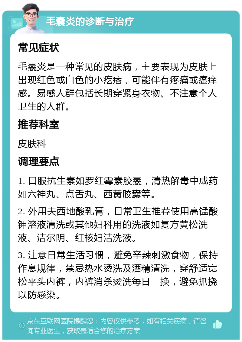 毛囊炎的诊断与治疗 常见症状 毛囊炎是一种常见的皮肤病，主要表现为皮肤上出现红色或白色的小疙瘩，可能伴有疼痛或瘙痒感。易感人群包括长期穿紧身衣物、不注意个人卫生的人群。 推荐科室 皮肤科 调理要点 1. 口服抗生素如罗红霉素胶囊，清热解毒中成药如六神丸、点舌丸、西黄胶囊等。 2. 外用夫西地酸乳膏，日常卫生推荐使用高锰酸钾溶液清洗或其他妇科用的洗液如复方黄松洗液、洁尔阴、红核妇洁洗液。 3. 注意日常生活习惯，避免辛辣刺激食物，保持作息规律，禁忌热水烫洗及酒精清洗，穿舒适宽松平头内裤，内裤消杀烫洗每日一换，避免抓挠以防感染。