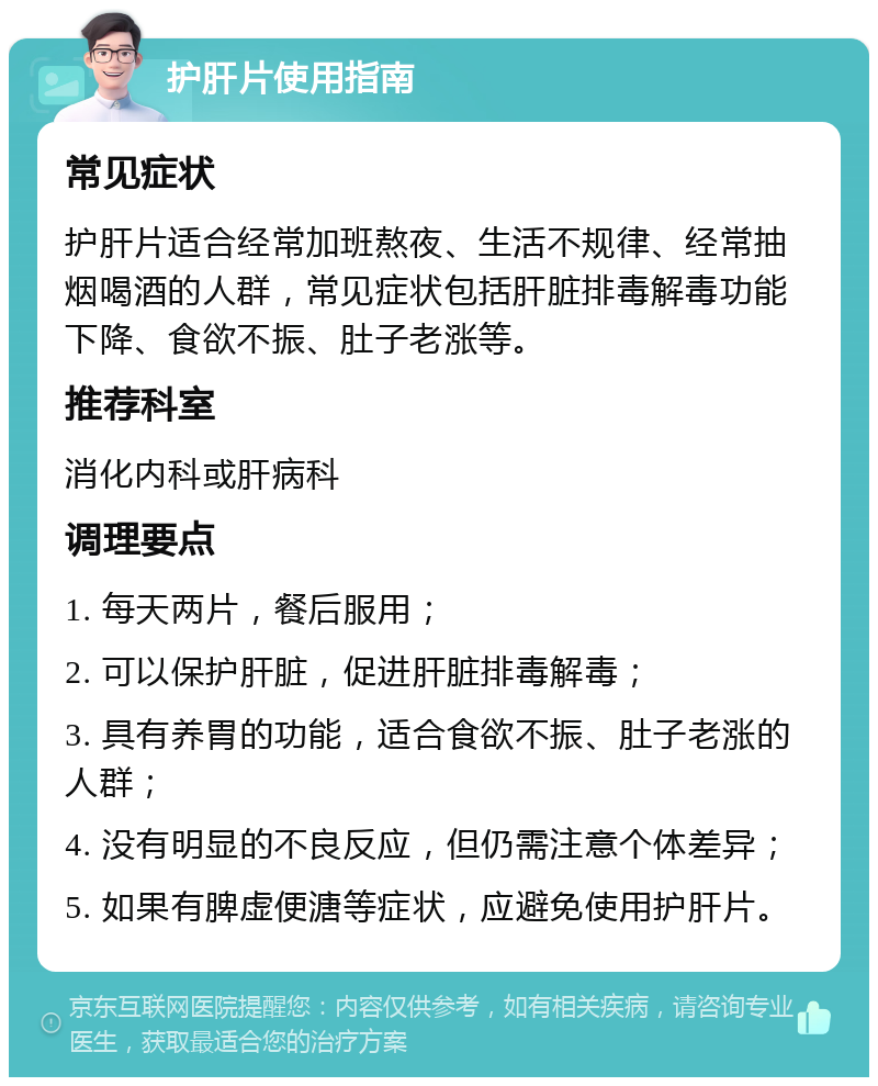 护肝片使用指南 常见症状 护肝片适合经常加班熬夜、生活不规律、经常抽烟喝酒的人群，常见症状包括肝脏排毒解毒功能下降、食欲不振、肚子老涨等。 推荐科室 消化内科或肝病科 调理要点 1. 每天两片，餐后服用； 2. 可以保护肝脏，促进肝脏排毒解毒； 3. 具有养胃的功能，适合食欲不振、肚子老涨的人群； 4. 没有明显的不良反应，但仍需注意个体差异； 5. 如果有脾虚便溏等症状，应避免使用护肝片。