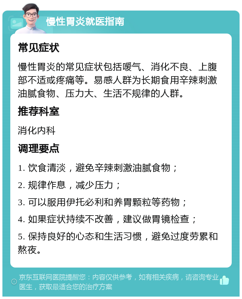 慢性胃炎就医指南 常见症状 慢性胃炎的常见症状包括嗳气、消化不良、上腹部不适或疼痛等。易感人群为长期食用辛辣刺激油腻食物、压力大、生活不规律的人群。 推荐科室 消化内科 调理要点 1. 饮食清淡，避免辛辣刺激油腻食物； 2. 规律作息，减少压力； 3. 可以服用伊托必利和养胃颗粒等药物； 4. 如果症状持续不改善，建议做胃镜检查； 5. 保持良好的心态和生活习惯，避免过度劳累和熬夜。